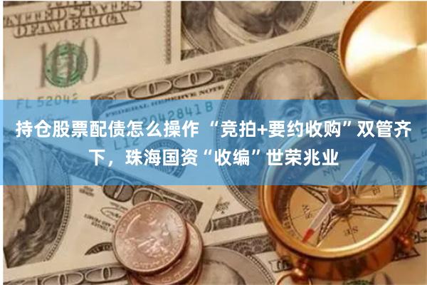 持仓股票配债怎么操作 “竞拍+要约收购”双管齐下，珠海国资“收编”世荣兆业
