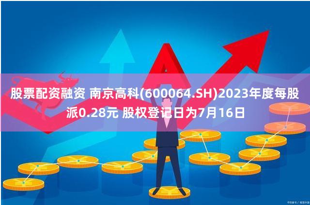 股票配资融资 南京高科(600064.SH)2023年度每股派0.28元 股权登记日为7月16日