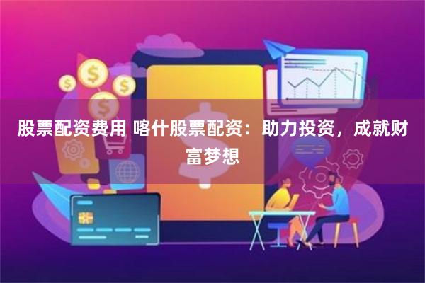 股票配资费用 喀什股票配资：助力投资，成就财富梦想