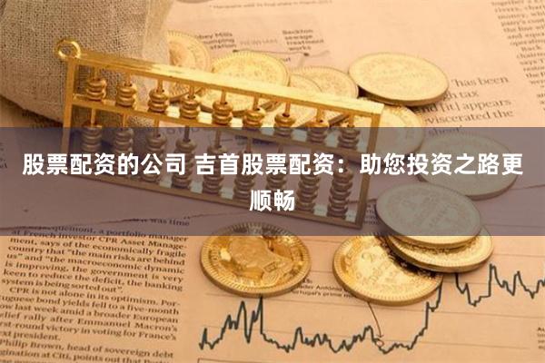 股票配资的公司 吉首股票配资：助您投资之路更顺畅
