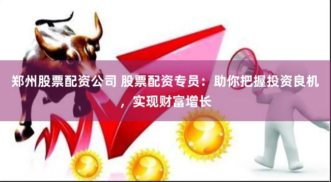 郑州股票配资公司 股票配资专员：助你把握投资良机，实现财富增长