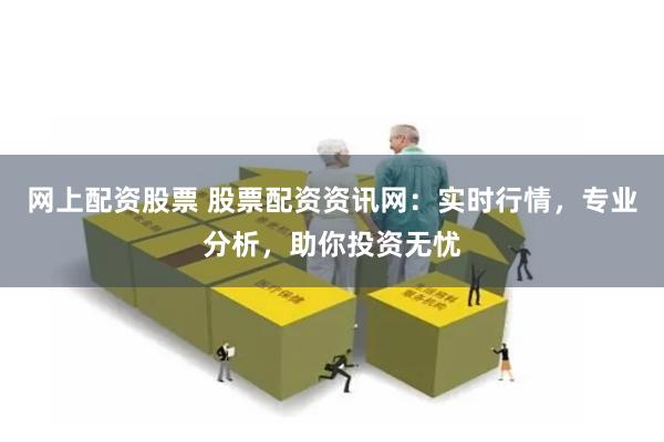 网上配资股票 股票配资资讯网：实时行情，专业分析，助你投资无忧