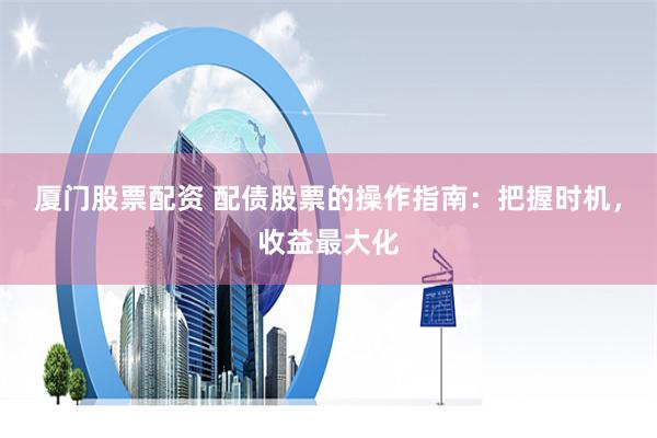 厦门股票配资 配债股票的操作指南：把握时机，收益最大化