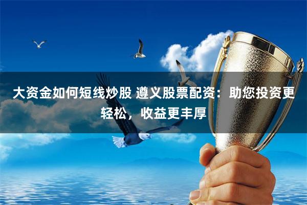大资金如何短线炒股 遵义股票配资：助您投资更轻松，收益更丰厚