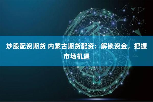 炒股配资期货 内蒙古期货配资：解锁资金，把握市场机遇