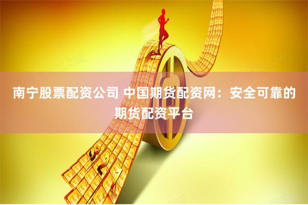 南宁股票配资公司 中国期货配资网：安全可靠的期货配资平台