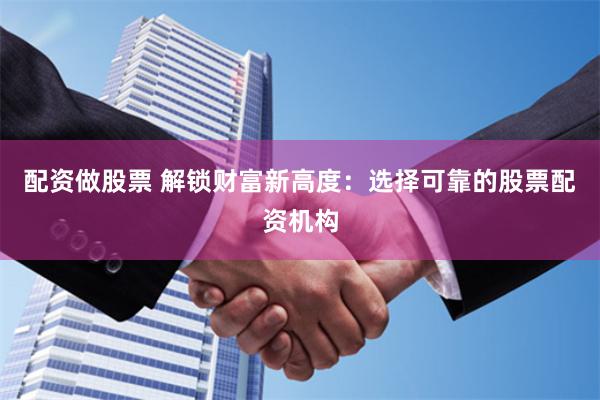 配资做股票 解锁财富新高度：选择可靠的股票配资机构