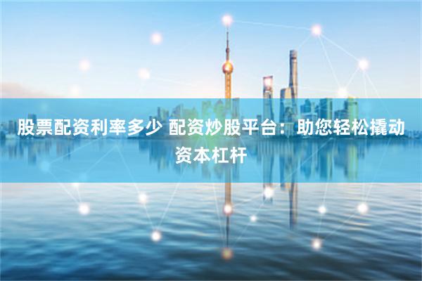 股票配资利率多少 配资炒股平台：助您轻松撬动资本杠杆