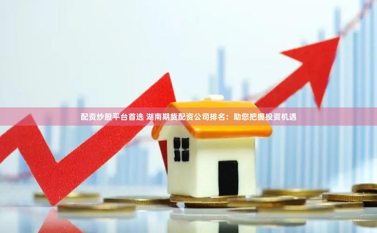 配资炒股平台首选 湖南期货配资公司排名：助您把握投资机遇