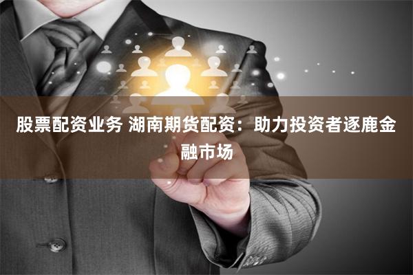 股票配资业务 湖南期货配资：助力投资者逐鹿金融市场