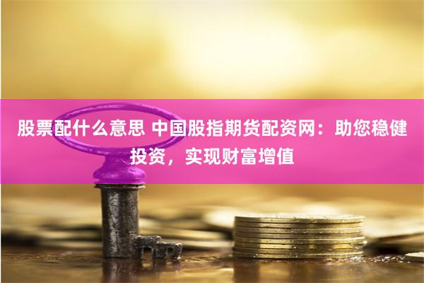 股票配什么意思 中国股指期货配资网：助您稳健投资，实现财富增值