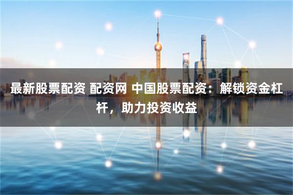 最新股票配资 配资网 中国股票配资：解锁资金杠杆，助力投资收益