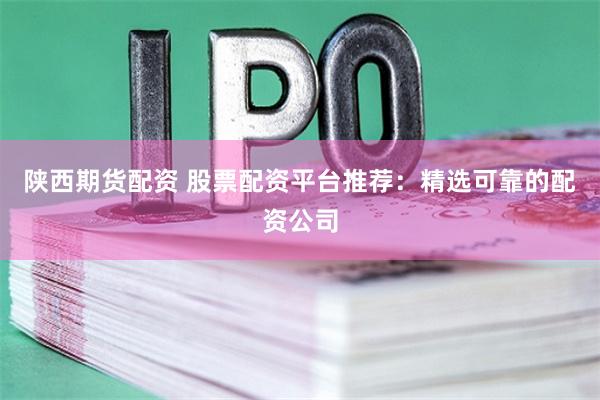 陕西期货配资 股票配资平台推荐：精选可靠的配资公司